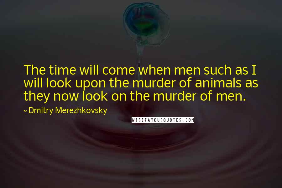 Dmitry Merezhkovsky Quotes: The time will come when men such as I will look upon the murder of animals as they now look on the murder of men.