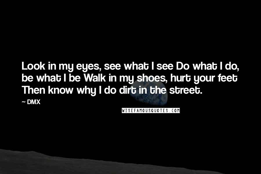 DMX Quotes: Look in my eyes, see what I see Do what I do, be what I be Walk in my shoes, hurt your feet Then know why I do dirt in the street.