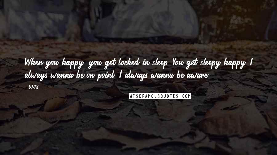 DMX Quotes: When you happy, you get locked in sleep. You get sleepy happy. I always wanna be on point. I always wanna be aware.