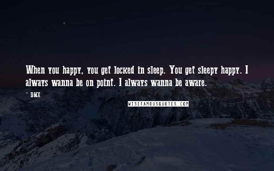 DMX Quotes: When you happy, you get locked in sleep. You get sleepy happy. I always wanna be on point. I always wanna be aware.