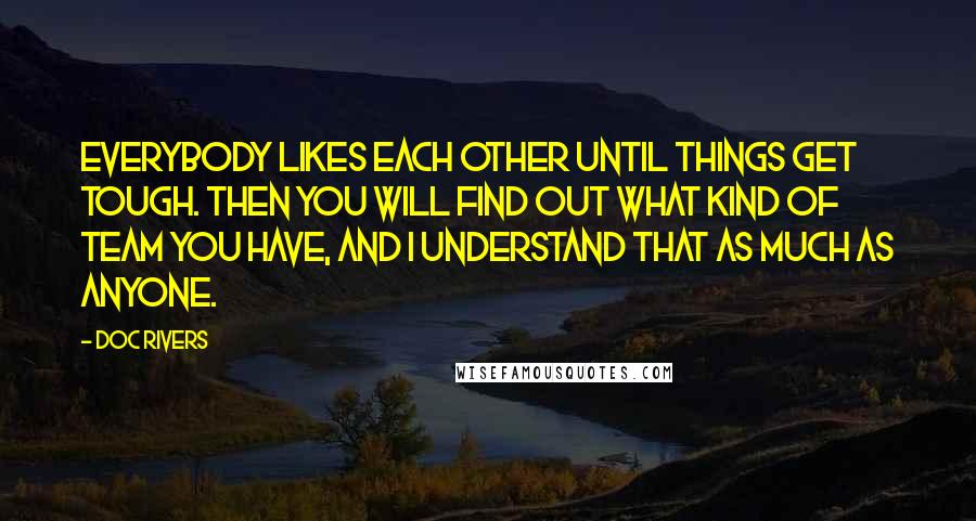 Doc Rivers Quotes: Everybody likes each other until things get tough. Then you will find out what kind of team you have, and I understand that as much as anyone.