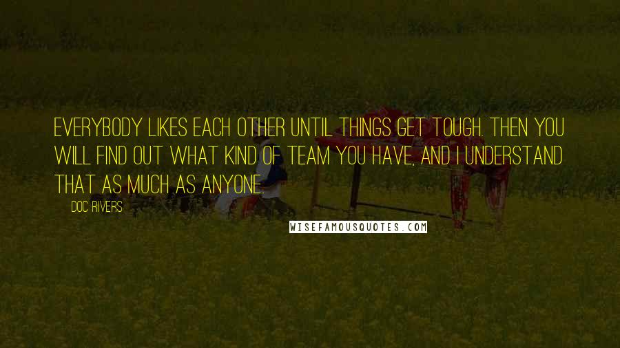 Doc Rivers Quotes: Everybody likes each other until things get tough. Then you will find out what kind of team you have, and I understand that as much as anyone.