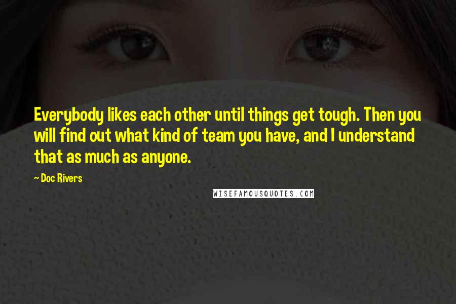 Doc Rivers Quotes: Everybody likes each other until things get tough. Then you will find out what kind of team you have, and I understand that as much as anyone.