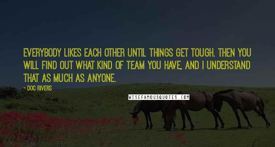 Doc Rivers Quotes: Everybody likes each other until things get tough. Then you will find out what kind of team you have, and I understand that as much as anyone.