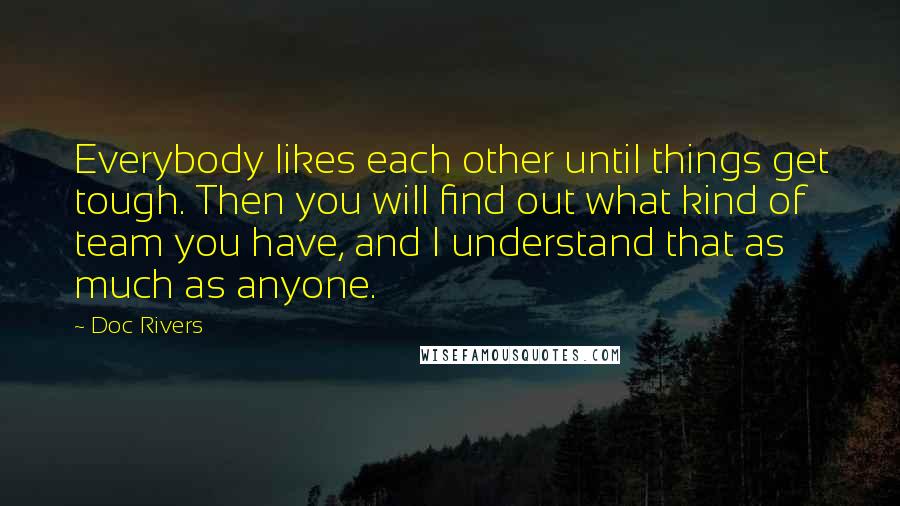 Doc Rivers Quotes: Everybody likes each other until things get tough. Then you will find out what kind of team you have, and I understand that as much as anyone.