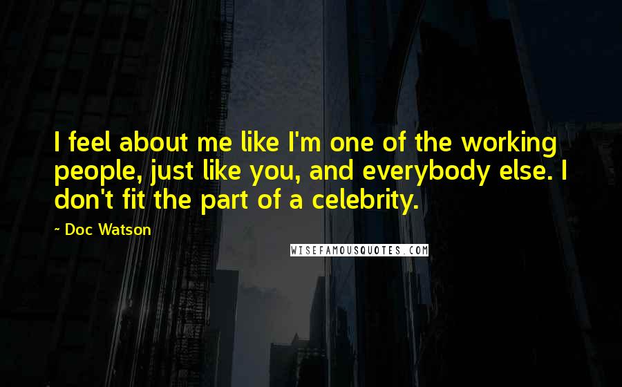 Doc Watson Quotes: I feel about me like I'm one of the working people, just like you, and everybody else. I don't fit the part of a celebrity.