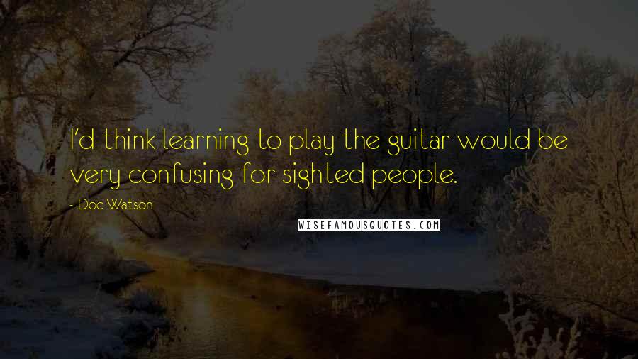 Doc Watson Quotes: I'd think learning to play the guitar would be very confusing for sighted people.