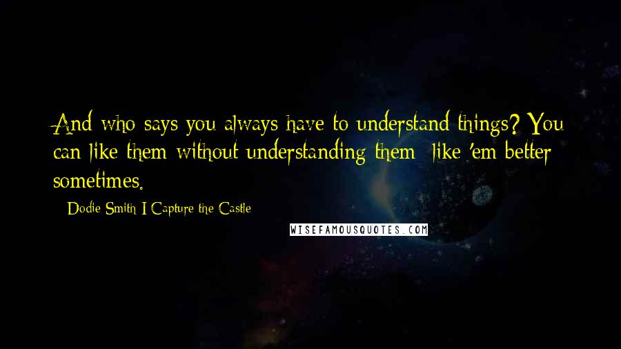 Dodie Smith I Capture The Castle Quotes: And who says you always have to understand things? You can like them without understanding them like 'em better sometimes.