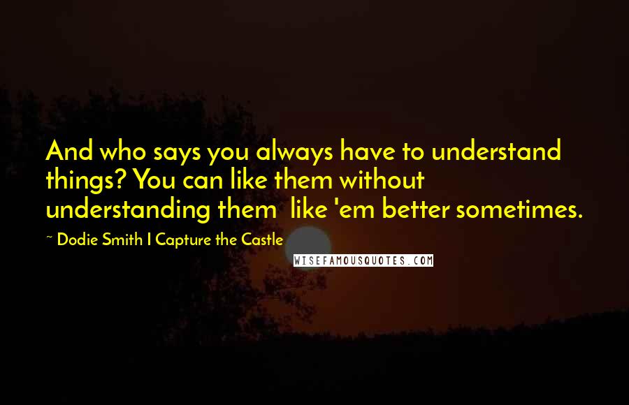 Dodie Smith I Capture The Castle Quotes: And who says you always have to understand things? You can like them without understanding them  like 'em better sometimes.