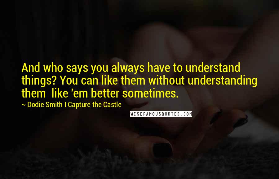 Dodie Smith I Capture The Castle Quotes: And who says you always have to understand things? You can like them without understanding them  like 'em better sometimes.
