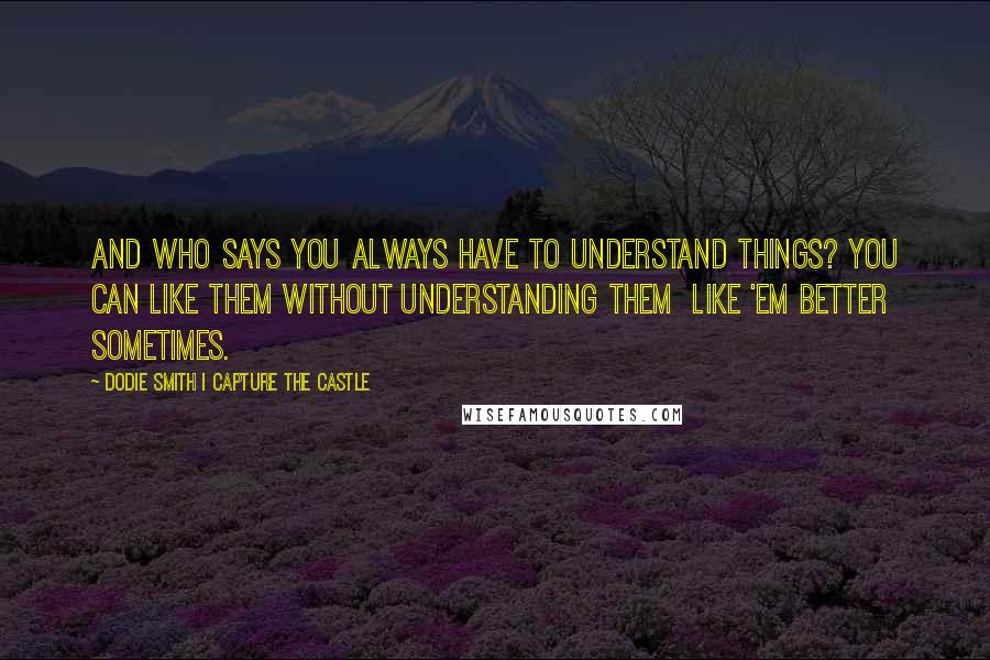 Dodie Smith I Capture The Castle Quotes: And who says you always have to understand things? You can like them without understanding them  like 'em better sometimes.