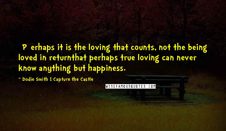 Dodie Smith I Capture The Castle Quotes: [P]erhaps it is the loving that counts, not the being loved in returnthat perhaps true loving can never know anything but happiness.