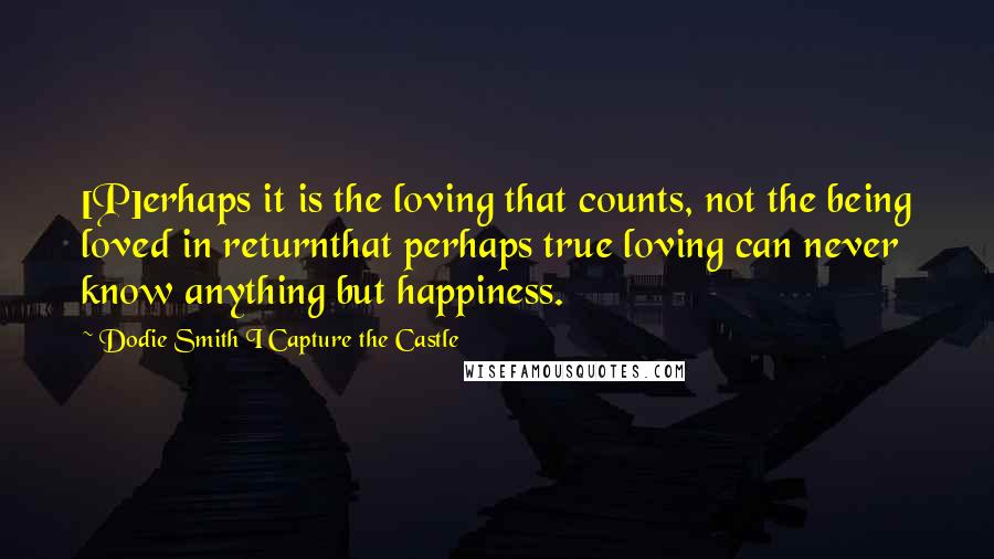 Dodie Smith I Capture The Castle Quotes: [P]erhaps it is the loving that counts, not the being loved in returnthat perhaps true loving can never know anything but happiness.