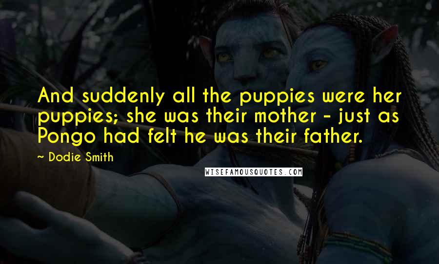 Dodie Smith Quotes: And suddenly all the puppies were her puppies; she was their mother - just as Pongo had felt he was their father.