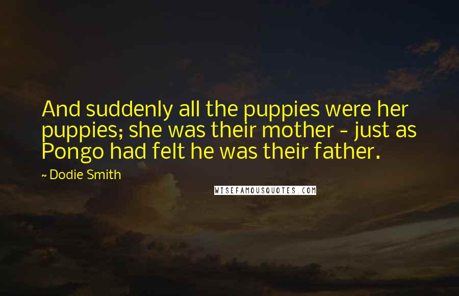 Dodie Smith Quotes: And suddenly all the puppies were her puppies; she was their mother - just as Pongo had felt he was their father.