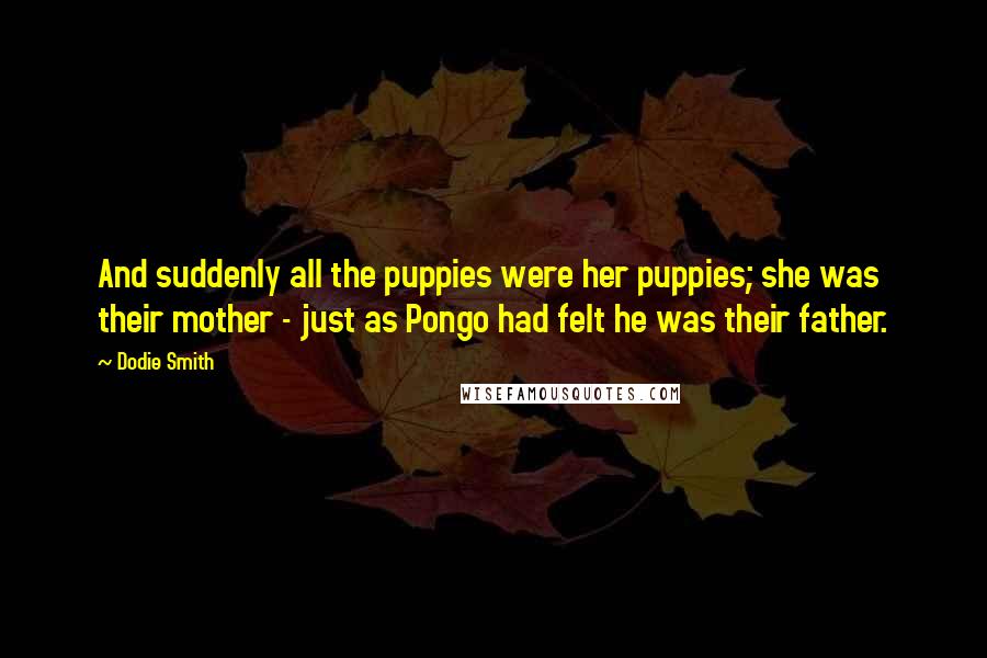 Dodie Smith Quotes: And suddenly all the puppies were her puppies; she was their mother - just as Pongo had felt he was their father.