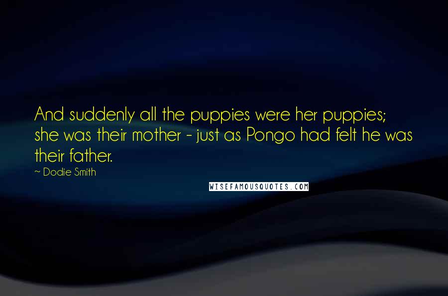 Dodie Smith Quotes: And suddenly all the puppies were her puppies; she was their mother - just as Pongo had felt he was their father.