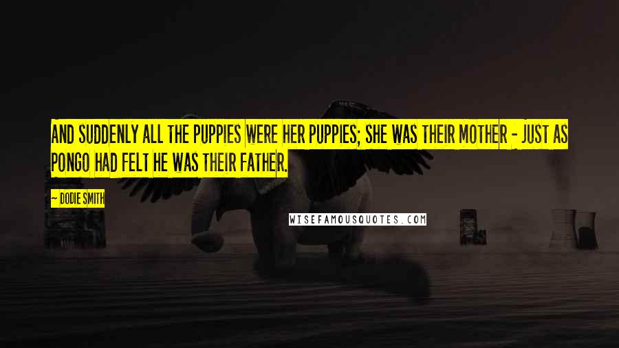 Dodie Smith Quotes: And suddenly all the puppies were her puppies; she was their mother - just as Pongo had felt he was their father.