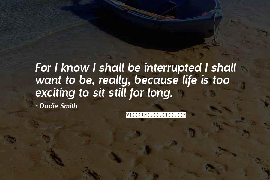 Dodie Smith Quotes: For I know I shall be interrupted I shall want to be, really, because life is too exciting to sit still for long.