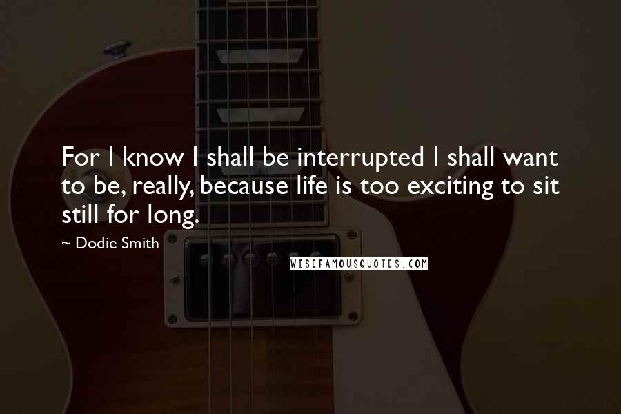 Dodie Smith Quotes: For I know I shall be interrupted I shall want to be, really, because life is too exciting to sit still for long.