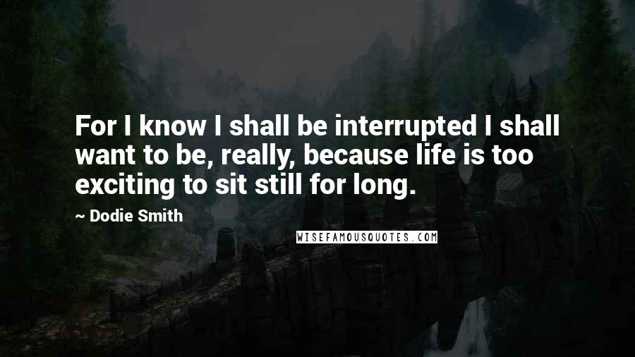 Dodie Smith Quotes: For I know I shall be interrupted I shall want to be, really, because life is too exciting to sit still for long.