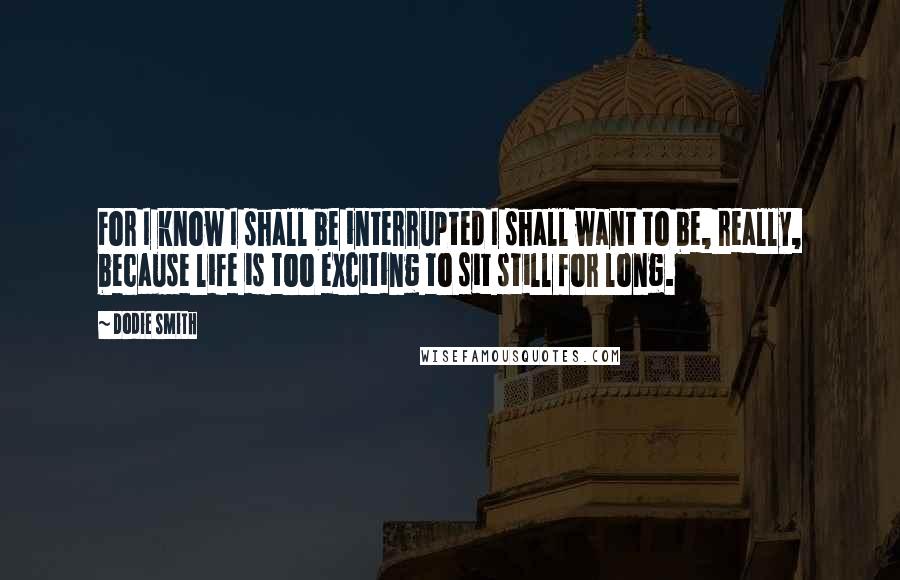Dodie Smith Quotes: For I know I shall be interrupted I shall want to be, really, because life is too exciting to sit still for long.