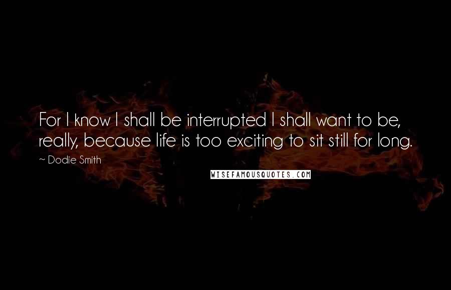 Dodie Smith Quotes: For I know I shall be interrupted I shall want to be, really, because life is too exciting to sit still for long.