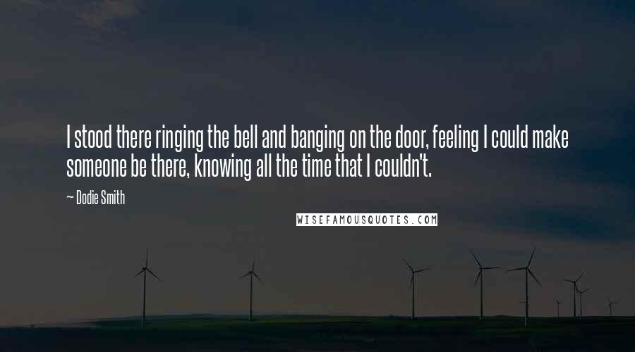 Dodie Smith Quotes: I stood there ringing the bell and banging on the door, feeling I could make someone be there, knowing all the time that I couldn't.