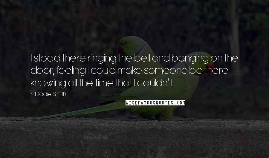 Dodie Smith Quotes: I stood there ringing the bell and banging on the door, feeling I could make someone be there, knowing all the time that I couldn't.