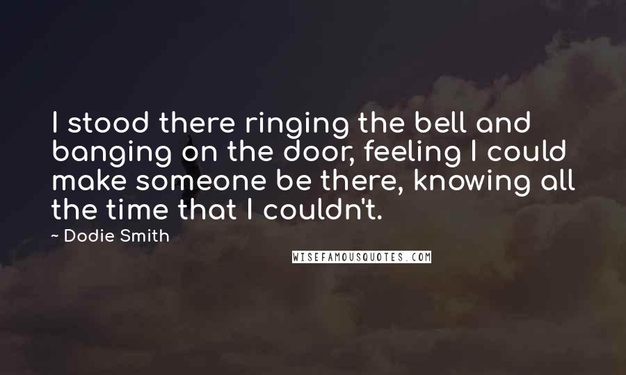 Dodie Smith Quotes: I stood there ringing the bell and banging on the door, feeling I could make someone be there, knowing all the time that I couldn't.