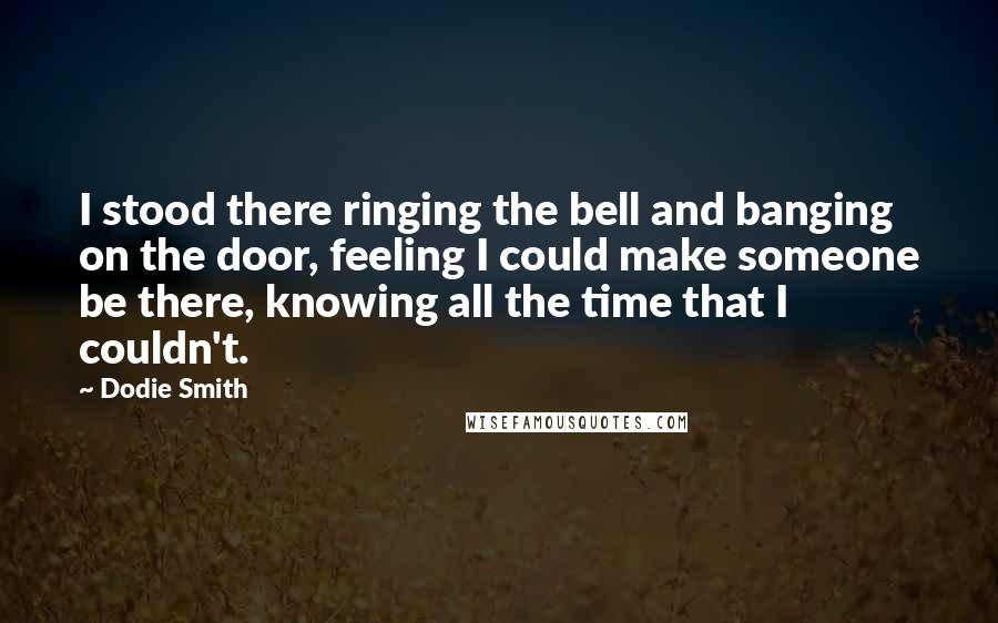 Dodie Smith Quotes: I stood there ringing the bell and banging on the door, feeling I could make someone be there, knowing all the time that I couldn't.