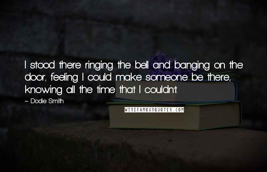 Dodie Smith Quotes: I stood there ringing the bell and banging on the door, feeling I could make someone be there, knowing all the time that I couldn't.