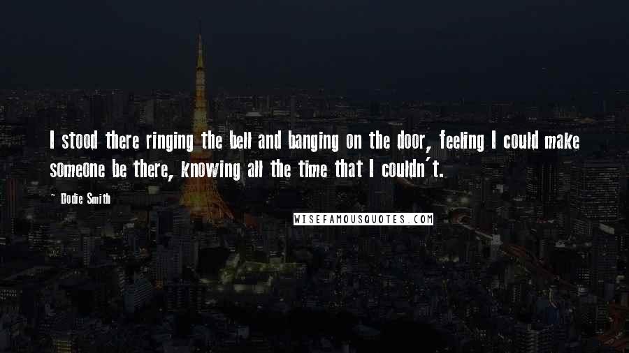 Dodie Smith Quotes: I stood there ringing the bell and banging on the door, feeling I could make someone be there, knowing all the time that I couldn't.