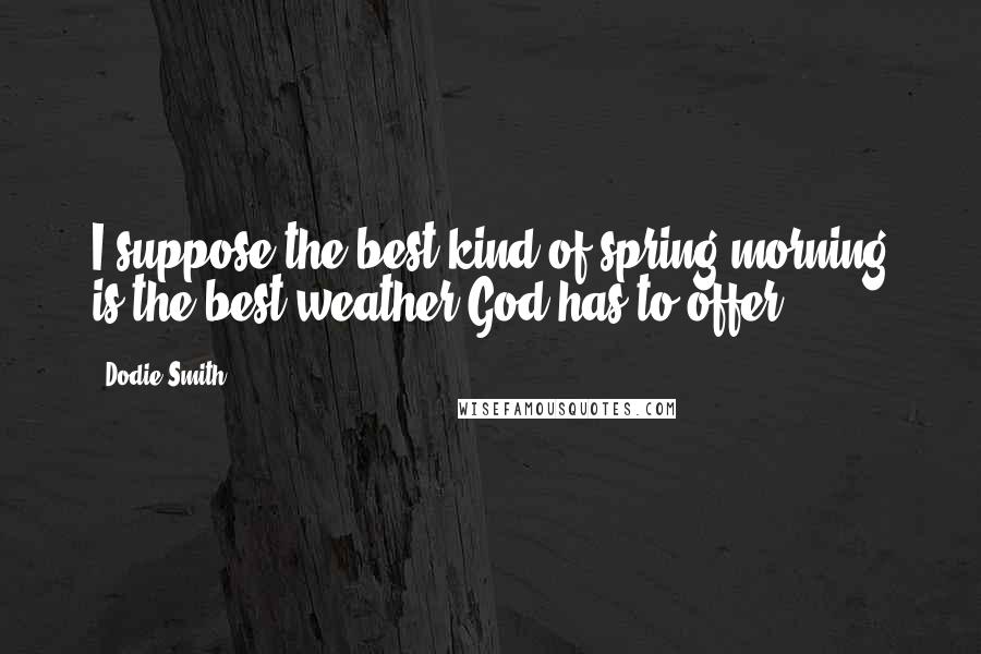 Dodie Smith Quotes: I suppose the best kind of spring morning is the best weather God has to offer.