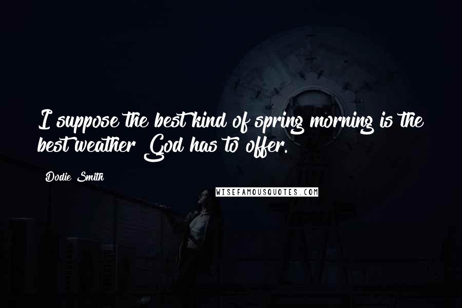 Dodie Smith Quotes: I suppose the best kind of spring morning is the best weather God has to offer.