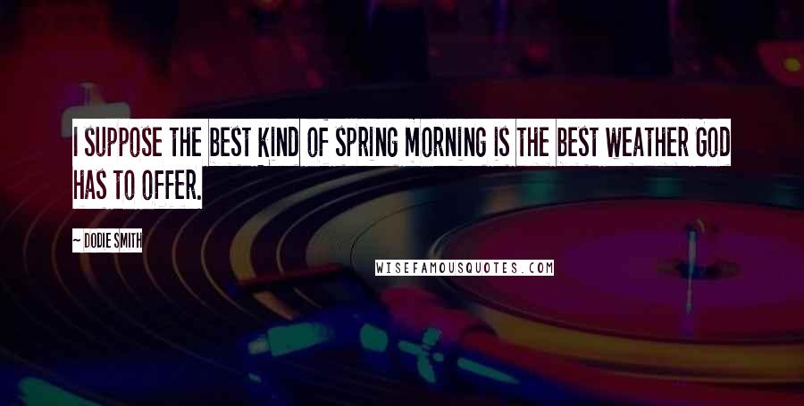 Dodie Smith Quotes: I suppose the best kind of spring morning is the best weather God has to offer.