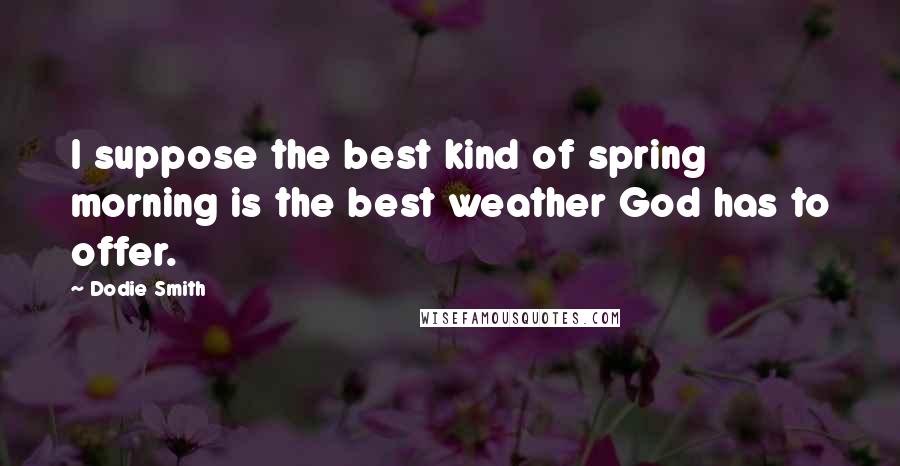 Dodie Smith Quotes: I suppose the best kind of spring morning is the best weather God has to offer.