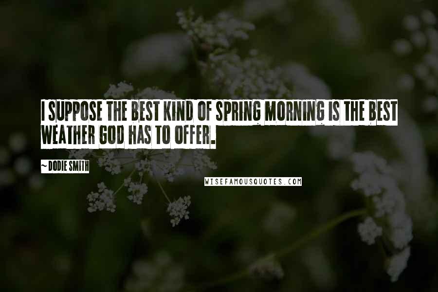 Dodie Smith Quotes: I suppose the best kind of spring morning is the best weather God has to offer.