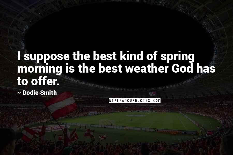 Dodie Smith Quotes: I suppose the best kind of spring morning is the best weather God has to offer.