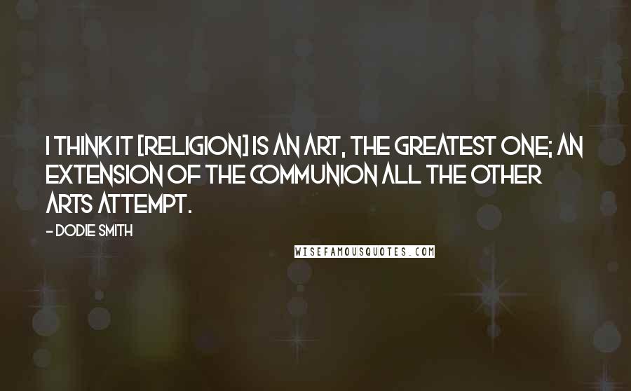 Dodie Smith Quotes: I think it [religion] is an art, the greatest one; an extension of the communion all the other arts attempt.