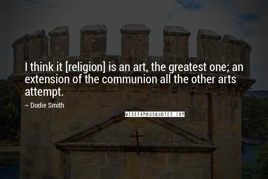 Dodie Smith Quotes: I think it [religion] is an art, the greatest one; an extension of the communion all the other arts attempt.