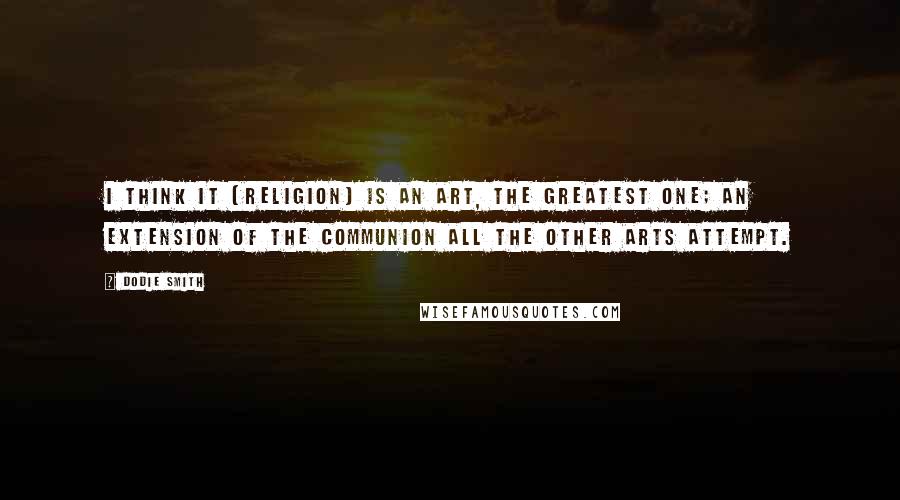 Dodie Smith Quotes: I think it [religion] is an art, the greatest one; an extension of the communion all the other arts attempt.