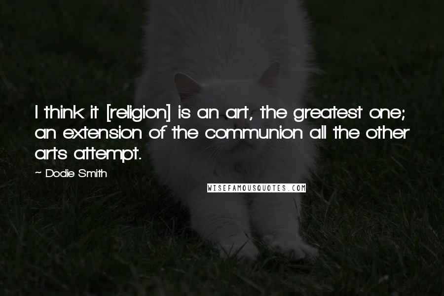 Dodie Smith Quotes: I think it [religion] is an art, the greatest one; an extension of the communion all the other arts attempt.