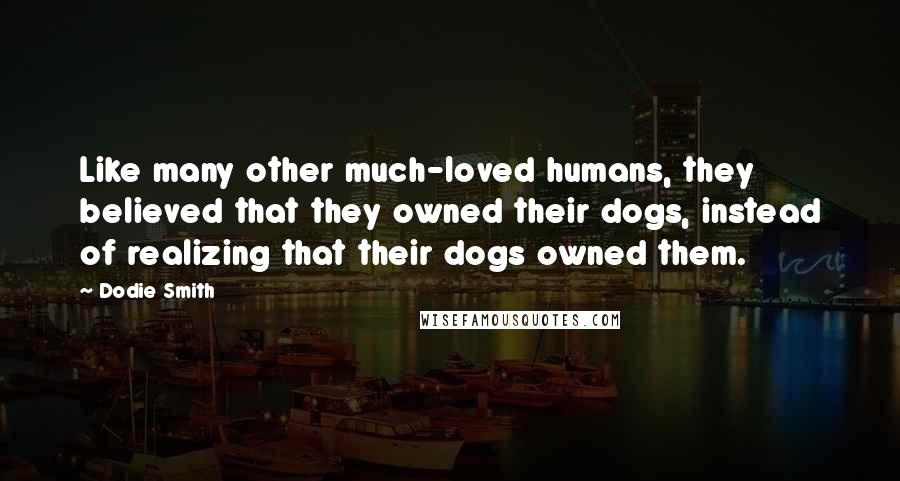 Dodie Smith Quotes: Like many other much-loved humans, they believed that they owned their dogs, instead of realizing that their dogs owned them.