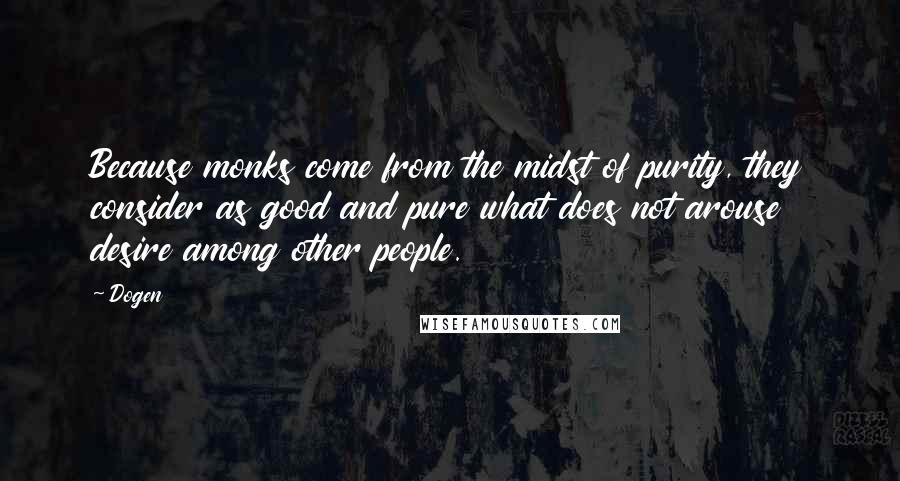 Dogen Quotes: Because monks come from the midst of purity, they consider as good and pure what does not arouse desire among other people.