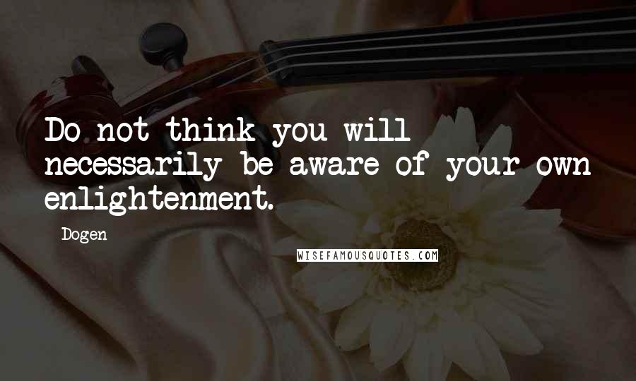 Dogen Quotes: Do not think you will necessarily be aware of your own enlightenment.