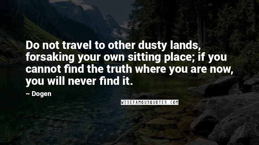 Dogen Quotes: Do not travel to other dusty lands, forsaking your own sitting place; if you cannot find the truth where you are now, you will never find it.