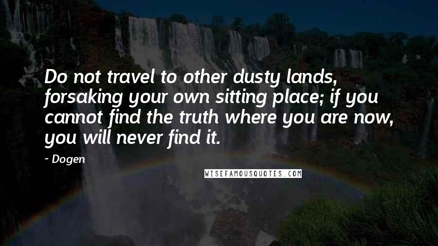 Dogen Quotes: Do not travel to other dusty lands, forsaking your own sitting place; if you cannot find the truth where you are now, you will never find it.