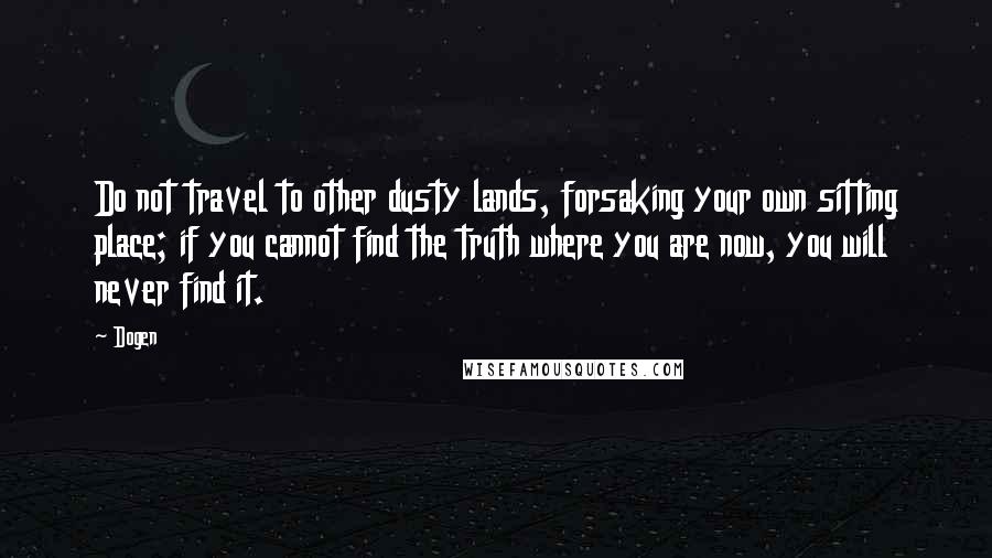 Dogen Quotes: Do not travel to other dusty lands, forsaking your own sitting place; if you cannot find the truth where you are now, you will never find it.