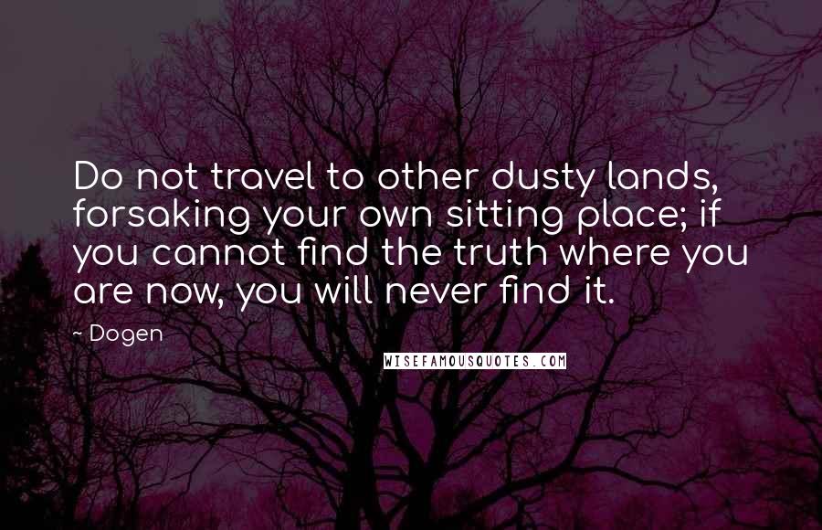 Dogen Quotes: Do not travel to other dusty lands, forsaking your own sitting place; if you cannot find the truth where you are now, you will never find it.